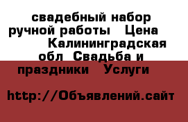 свадебный набор ручной работы › Цена ­ 6 000 - Калининградская обл. Свадьба и праздники » Услуги   